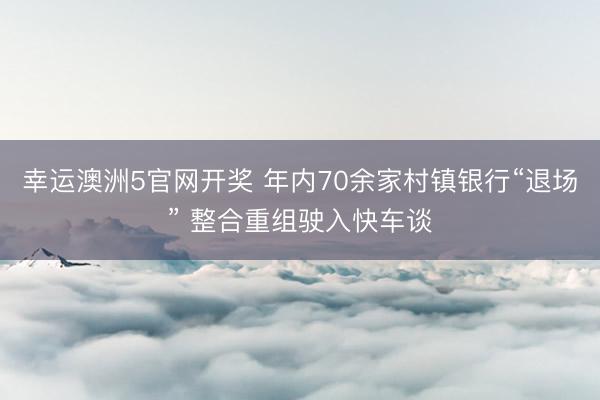 幸运澳洲5官网开奖 年内70余家村镇银行“退场” 整合重组驶入快车谈