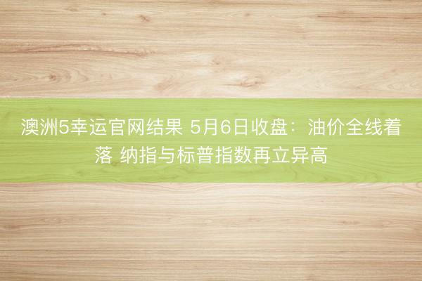 澳洲5幸运官网结果 5月6日收盘：油价全线着落 纳指与标普指数再立异高