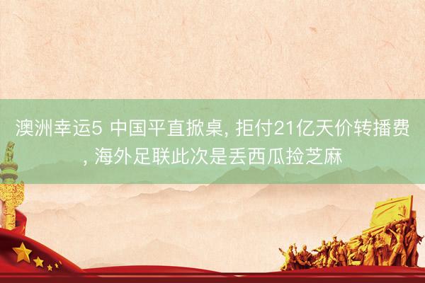澳洲幸运5 中国平直掀桌， 拒付21亿天价转播费， 海外足联此次是丢西瓜捡芝麻
