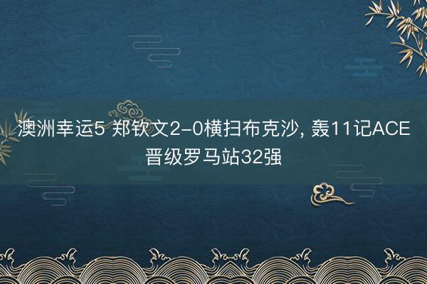 澳洲幸运5 郑钦文2-0横扫布克沙, 轰11记ACE晋级罗马站32强