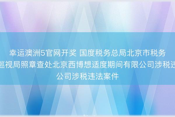 幸运澳洲5官网开奖 国度税务总局北京市税务局第二巡视局照章查处北京西博想适度期间有限公司涉税违法案件