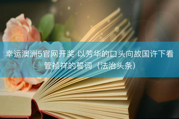 幸运澳洲5官网开奖 以芳华的口头向故国许下看管祯祥的誓词（法治头条）