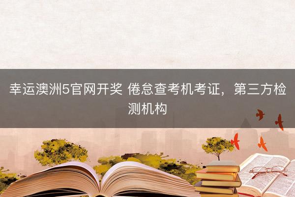 幸运澳洲5官网开奖 倦怠查考机考证，第三方检测机构
