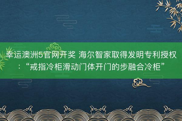 幸运澳洲5官网开奖 海尔智家取得发明专利授权：“戒指冷柜滑动门体开门的步融合冷柜”